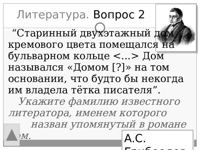 Литература. Вопрос 2  “ Старинный двухэтажный дом кремового цвета помещался на бульварном кольце  Дом назывался «Домом [?]» на том основании, что будто бы некогда им владела тётка писателя”.  Укажите фамилию известного литератора, именем которого  назван упомянутый в романе дом. А.С. Грибоедов 