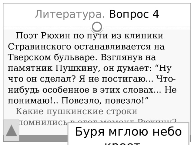 Литература. Вопрос 4  Поэт Рюхин по пути из клиники Стравинского останавливается на Тверском бульваре. Взглянув на памятник Пушкину, он думает: “Ну что он сделал? Я не постигаю... Что-нибудь особенное в этих словах... Не понимаю!.. Повезло, повезло!”  Какие пушкинские строки вспомнились в этот момент Рюхину? Буря мглою небо кроет… 
