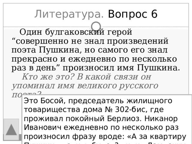 Литература. Вопрос 6  Один булгаковский герой “совершенно не знал произведений поэта Пушкина, но самого его знал прекрасно и ежедневно по несколько раз в день” произносил имя Пушкина.  Кто же это? В какой связи он упоминал имя великого русского поэта? Это Босой, председатель жилищного товарищества дома № 302-бис, где проживал покойный Берлиоз. Никанор Иванович ежедневно по несколько раз произносил фразу вроде: «А за квартиру Пушкин платить будет?» или «Лампочку на лестнице, стало быть, Пушкин вывинтил?» 