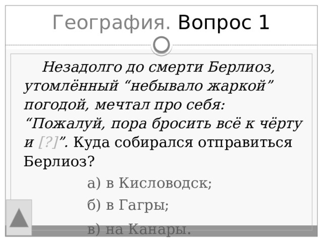 География. Вопрос 1  Незадолго до смерти Берлиоз, утомлённый “небывало жаркой” погодой, мечтал про себя: “Пожалуй, пора бросить всё к чёрту и [?] ”. Куда собирался отправиться Берлиоз?  а) в Кисловодск;  б) в Гагры;  в) на Канары . 