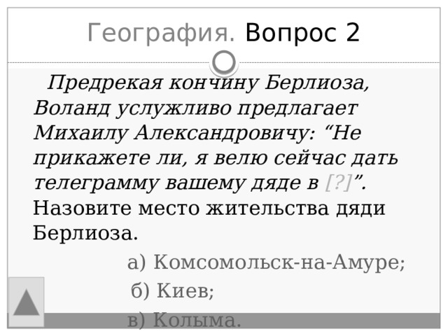 География. Вопрос 2  Предрекая кончину Берлиоза, Воланд услужливо предлагает Михаилу Александровичу: “Не прикажете ли, я велю сейчас дать телеграмму вашему дяде в [?] ”. Назовите место жительства дяди Берлиоза.  а) Комсомольск-на-Амуре;  б) Киев;  в) Колыма. 