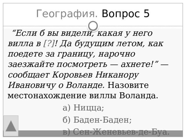 География. Вопрос 5  “ Если б вы видели, какая у него вилла в [?] ! Да будущим летом, как поедете за границу, нарочно заезжайте посмотреть — ахнете!” — сообщает Коровьев Никанору Ивановичу о Воланде. Назовите местонахождение виллы Воланда.  а) Ницца;  б) Баден-Баден;  в) Сен-Женевьев-де-Буа. 