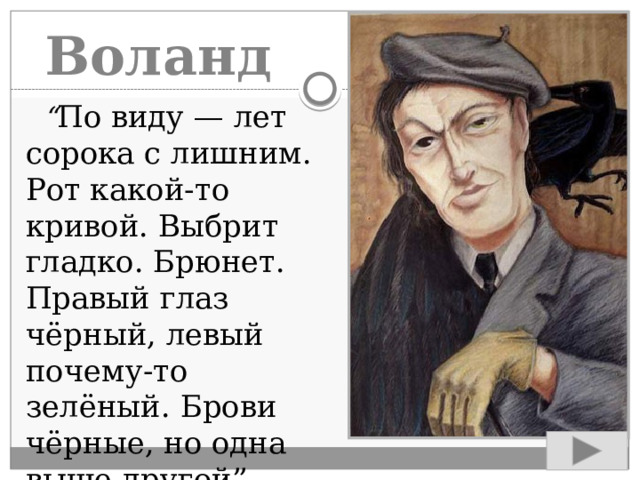 Воланд  “ По виду — лет сорока с лишним. Рот какой-то кривой. Выбрит гладко. Брюнет. Правый глаз чёрный, левый почему-то зелёный. Брови чёрные, но одна выше другой”.  