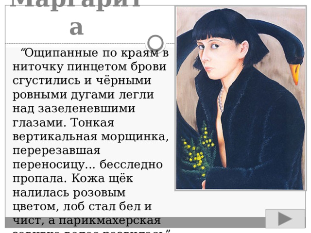 Маргарита “ Ощипанные по краям в ниточку пинцетом брови сгустились и чёрными ровными дугами легли над зазеленевшими глазами. Тонкая вертикальная морщинка, перерезавшая переносицу... бесследно пропала. Кожа щёк налилась розовым цветом, лоб стал бел и чист, а парикмахерская завивка волос развилась” 