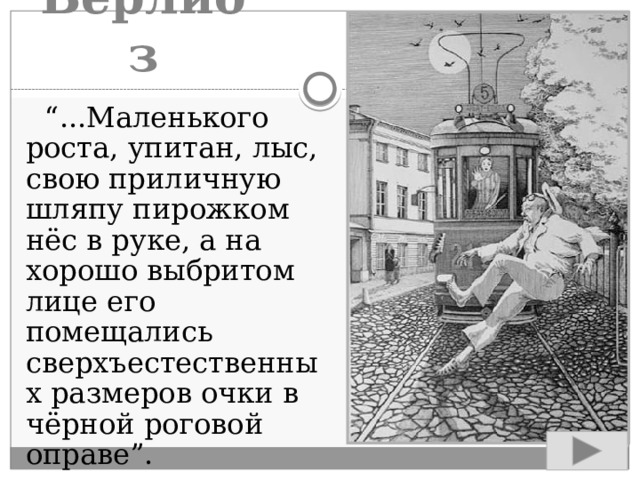 Берлиоз  “ ...Маленького роста, упитан, лыс, свою приличную шляпу пирожком нёс в руке, а на хорошо выбритом лице его помещались сверхъестественных размеров очки в чёрной роговой оправе”. 