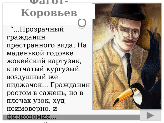 Фагот-Коровьев  “ ...Прозрачный гражданин престранного вида. На маленькой головке жокейский картузик, клетчатый кургузый воздушный же пиджачок... Гражданин ростом в сажень, но в плечах узок, худ неимоверно, и физиономия... глумливая”. 