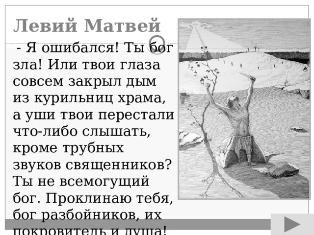 Левий Матвей  - Я ошибался! Ты бог зла! Или твои глаза совсем закрыл дым из курильниц храма, а уши твои перестали что-либо слышать, кроме трубных звуков священников? Ты не всемогущий бог. Проклинаю тебя, бог разбойников, их покровитель и душа! 