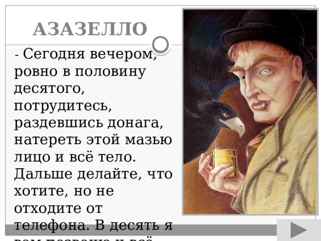 АЗАЗЕЛЛО  - Сегодня вечером, ровно в половину десятого, потрудитесь, раздевшись донага, натереть этой мазью лицо и всё тело. Дальше делайте, что хотите, но не отходите от телефона. В десять я вам позвоню и всё, что нужно, скажу. 