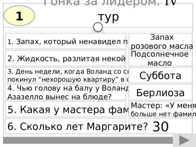 Гонка за лидером. IV тур  1 1.  Запах, который ненавидел прокуратор Запах розового масла Подсолнечное 2. Жидкость, разлитая некой Аннушкой  масло Суббота 3. День недели, когда Воланд со своей свитой покинул “нехорошую квартиру” в столице. 4. Чью голову на балу у Воланда Берлиоза Азазелло вынес на блюде? 5. Какая у мастера фамилия? Мастер: «У меня больше нет фамилии» 6. Сколько лет Маргарите? 30 
