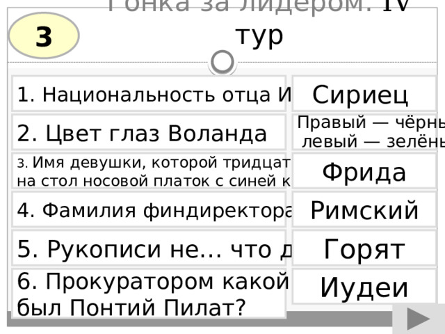 Гонка за лидером. IV тур 3 1. Национальность отца Иешуа Сириец  2. Цвет глаз Воланда Правый — чёрный, левый — зелёный 3. Имя девушки, которой тридцать лет кладут Фрида на стол носовой платок с синей каёмочкой 4. Фамилия финдиректора Варьете Римский Горят 5. Рукописи не… что делают? 6. Прокуратором какой страны Иудеи был Понтий Пилат? 