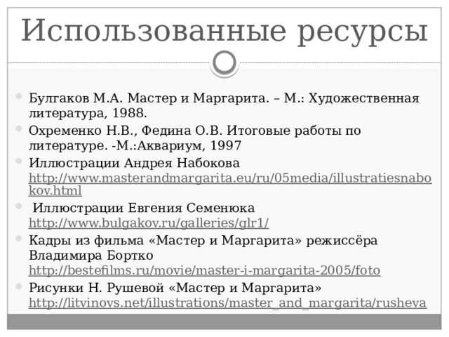 Использованные ресурсы Булгаков М.А. Мастер и Маргарита. – М.: Художественная литература, 1988. Охременко Н.В., Федина О.В. Итоговые работы по литературе. -М.:Аквариум, 1997 Иллюстрации Андрея Набокова http://www.masterandmargarita.eu/ru/05media/illustratiesnabokov.html  Иллюстрации Евгения Семенюка http://www.bulgakov.ru/galleries/glr1/ Кадры из фильма «Мастер и Маргарита» режиссёра Владимира Бортко http://bestefilms.ru/movie/master-i-margarita-2005/foto Рисунки Н. Рушевой «Мастер и Маргарита» http://litvinovs.net/illustrations/master_and_margarita/rusheva 
