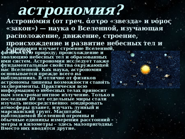 Что такое астрономия? Астроно́мия (от греч. ἀστρο «звезда» и νόμος «закон») — наука о Вселенной, изучающая расположение, движение, строение, происхождение и развитие небесных тел и систем.  Астрономия изучает строение Вселенной, физическую природу, происхождение и эволюцию небесных тел и образованных ими систем. Астрономия исследует также фундаментальные свойства окружающей нас Вселенной. Как наука, астрономия основывается прежде всего на наблюдениях. В отличие от физиков астрономы лишены возможности ставить эксперименты. Практически всю информацию о небесных телах приносит нам электромагнитное излучение. Только в последние 40 лет отдельные миры стали изучать непосредственно: зондировать атмосферы планет, изучать лунный и марсианский грунт. Масштабы наблюдаемой Вселенной огромны и обычные единицы измерения расстояний – метры и километры – здесь малопригодны. Вместо них вводятся другие. 