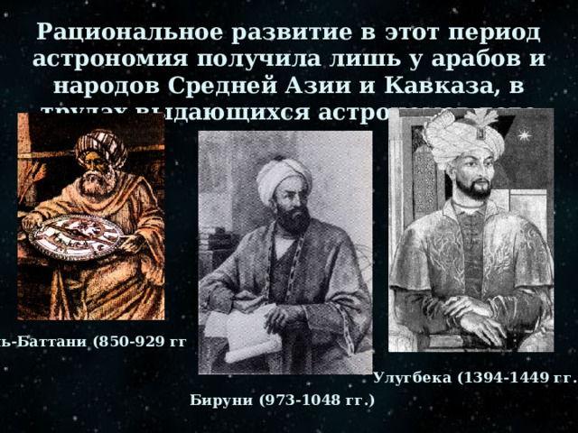 Рациональное развитие в этот период астрономия получила лишь у арабов и народов Средней Азии и Кавказа, в трудах выдающихся астрономов того времени. Аль-Баттани (850-929 гг .) Улугбека (1394-1449 гг.) Бируни (973-1048 гг.) 