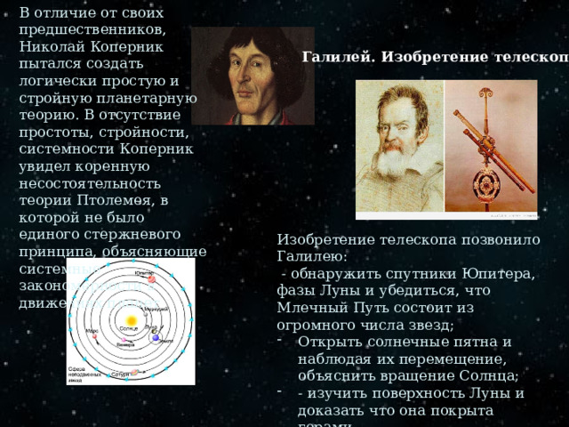 В отличие от своих предшественников, Николай Коперник пытался создать логически простую и стройную планетарную теорию. В отсутствие простоты, стройности, системности Коперник увидел коренную несостоятельность теории Птолемея, в которой не было единого стержневого принципа, объясняющие системные закономерности в движениях планет Галилей. Изобретение телескопа. Изобретение телескопа позвонило Галилею:  - обнаружить спутники Юпитера, фазы Луны и убедиться, что Млечный Путь состоит из огромного числа звезд; Открыть солнечные пятна и наблюдая их перемещение, объяснить вращение Солнца; - изучить поверхность Луны и доказать что она покрыта горами 