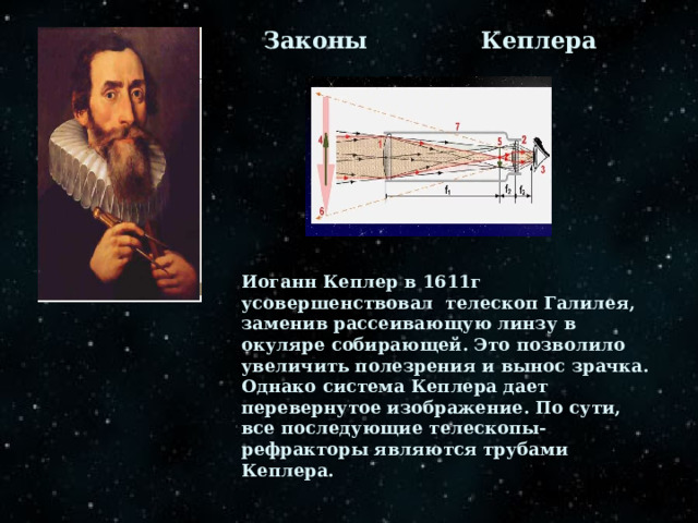 Законы Кеплера Иоганн Кеплер в 1611г усовершенствовал телескоп Галилея, заменив рассеивающую линзу в окуляре собирающей. Это позволило увеличить полезрения и вынос зрачка. Однако система Кеплера дает перевернутое изображение. По сути, все последующие телескопы-рефракторы являются трубами Кеплера. 