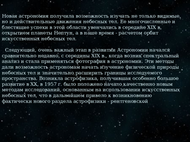 Новая астрономия получила возможность изучать не только видимые, но и действительные движения небесных тел. Ее многочисленные и блестящие успехи в этой области увенчались в середине XIX в. открытием планеты Нептун, а в наше время - расчетом орбит искусственных небесных тел.     Следующий, очень важный этап в развитии Астрономии начался сравнительно недавно, с середины XIX в., когда возник спектральный анализ и стала применяться фотография в астрономии. Эти методы дали возможность астрономам начать изучение физической природы небесных тел и значительно расширить границы исследуемого пространства. Возникла астрофизика, получившая особенно большое развитие в XX, в 1957 г. было положено начало качественно новым методам исследований, основанным на использовании искусственных небесных тел, что в дальнейшем привело к возникновению фактически нового раздела астрофизики - рентгеновской 