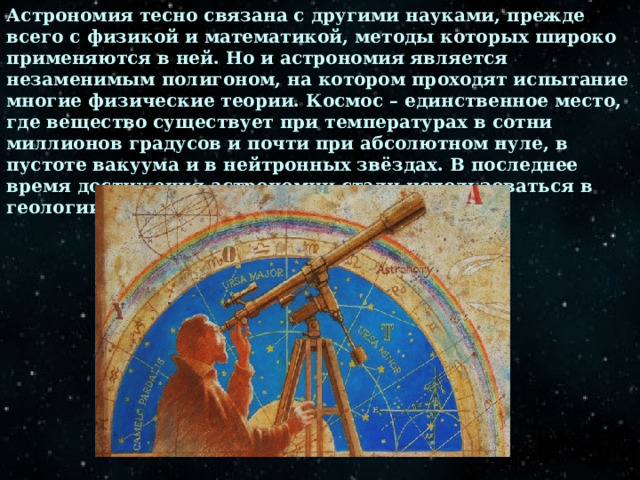 Астрономия тесно связана с другими науками, прежде всего с физикой и математикой, методы которых широко применяются в ней. Но и астрономия является незаменимым полигоном, на котором проходят испытание многие физические теории. Космос – единственное место, где вещество существует при температурах в сотни миллионов градусов и почти при абсолютном нуле, в пустоте вакуума и в нейтронных звёздах. В последнее время достижения астрономии стали использоваться в геологии и биологии, географии и истории. 