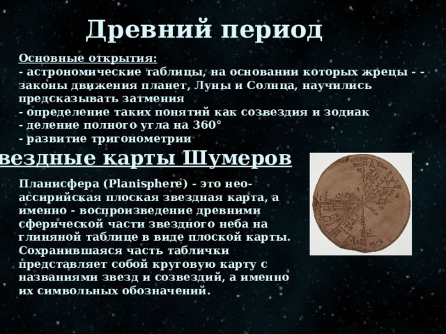 Древний период Основные открытия: - астрономические таблицы, на основании которых жрецы - - законы движения планет, Луны и Солнца, научились предсказывать затмения - определение таких понятий как созвездия и зодиак - деление полного угла на 360° - развитие тригонометрии Звездные карты Шумеров Планисфера (Planisphere) - это нео-ассирийская плоская звездная карта, а именно - воспроизведение древними сферической части звездного неба на глиняной таблице в виде плоской карты.  Сохранившаяся часть таблички представляет собой круговую карту с названиями звезд и созвездий, а именно их символьных обозначений. 