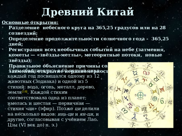 Древний Китай Основные открытия: Разделение небесного круга на 365,25 градусов или на 28 созвездий; Определение продолжительности солнечного года - 365,25 дней; Регистрация всех необычных событий на небе (затмения, кометы — «звёзды-метлы», метеоритные потоки, новые звёзды); Правильное объяснение причины солнечных и лунных затмений, открытие неравномерности движения Луны;  Годы объединялись в 60-летний цикл: каждый год посвящался одному из 12 животных (Зодиака) и одной из 5 стихий: вода, огонь, металл, дерево, земля [18] . Каждой стихии соответствовала одна из планет; имелась и шестая — первичная — стихия «ци» (эфир). Позже ци делили на несколько видов: инь-ци и ян-ци , и другие, согласовывая с учением Лао Цзы (VI век до) н. э.) 