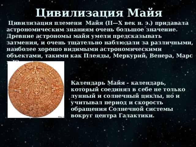 Цивилизация Майя  Цивилизация племени Майя (II—X век н. э.) придавала астрономическим знаниям очень большое значение. Древние астрономы майя умели предсказывать затмения, и очень тщательно наблюдали за различными, наиболее хорошо видимыми астрономическими объектами, такими как Плеяды, Меркурий, Венера, Марс и Юпитер Календарь Майя - календарь, который соединял в себе не только лунный и солнечный циклы, но и учитывал период и скорость обращения Солнечной системы вокруг центра Галактики. 
