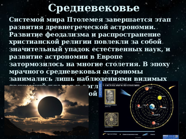 Средневековье Системой мира Птолемея завершается этап развития древнегреческой астрономии. Развитие феодализма и распространение христианской религии повлекли за собой значительный упадок естественных наук, и развитие астрономии в Европе затормозилось на многие столетия. В эпоху мрачного средневековья астрономы занимались лишь наблюдениями видимых движений планет и согласованием этих наблюдений с принятой геоцентрической системой Птолемея. 