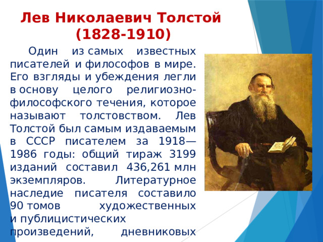 Лев Николаевич Толстой  (1828-1910)    Один из самых известных писателей и философов в мире. Его взгляды и убеждения легли в основу целого религиозно-философского течения, которое называют толстовством. Лев Толстой был самым издаваемым в СССР писателем за 1918—1986 годы: общий тираж 3199 изданий составил 436,261 млн экземпляров. Литературное наследие писателя составило 90 томов художественных и публицистических произведений, дневниковых заметок и писем, а самого его не раз номинировали на Нобелевскую премию по литературе и Нобелевскую премию мира. 