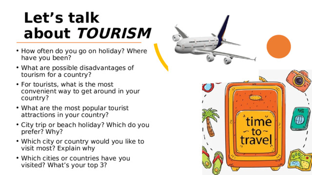 Let’s talk about TOURISM How often do you go on holiday? Where have you been? What are possible disadvantages of tourism for a country? For tourists, what is the most convenient way to get around in your country? What are the most popular tourist attractions in your country? City trip or beach holiday? Which do you prefer? Why? Which city or country would you like to visit most? Explain why Which cities or countries have you visited? What’s your top 3? 