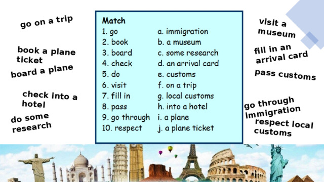 go on a trip book a plane ticket board a plane check into a hotel do some research visit a museum fill in an arrival card pass customs  go through immigration respect local customs 