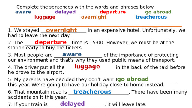   Complete the sentences with the words and phrases below.  aware                delayed               departure            go abroad                 luggage                 overnight                  treacherous overnight 1. We stayed ___________________ in an expensive hotel. Unfortunately, we had to leave the next day. 2. The ___________________ time is 15:00. However, we must be at the station early to buy the tickets. 3. Most people are ____________________ of the importance of protecting our environment and that’s why they used public means of transport. 4. The driver put all the ____________________ in the back of the taxi before he drove to the airport. 5. My parents have decided they don’t want to _______________________ this year. We’re going to have our holiday close to home instead. 6. That mountain road is _________________________. There have been many accidents on it this year. 7. If your train is _______________________, it will leave late.   departure aware         luggage    go abroad   treacherous delayed   