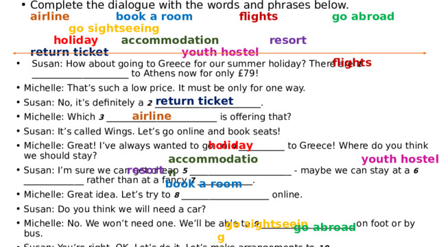 Complete the dialogue with the words and phrases below.  airline            book a room            flights              go abroad                go sightseeing           holiday        accommodation              resort              return ticket                    youth hostel       flights Susan: How about going to Greece for our summer holiday? There are 1 _____________________ to Athens now for only £79! Michelle: That’s such a low price. It must be only for one way. Susan: No, it’s definitely a 2  _______________________. Michelle: Which 3 ________________________ is offering that? Susan: It’s called Wings. Let’s go online and book seats! Michelle: Great! I’ve always wanted to go on  4  __________ to Greece! Where do you think we should stay? Susan: I’m sure we can get cheap 5 ______________________ - maybe we can stay at a 6  _____________ rather than at a fancy 7  ____________. Michelle: Great idea. Let’s try to 8 ___________________ online. Susan: Do you think we will need a car? Michelle: No. We won’t need one. We’ll be able to 9 ____________________ on foot or by bus. Susan: You’re right. OK. Let’s do it. Let’s make arrangements to 10 ______________________ this summer!     return ticket   airline           holiday accommodation    youth hostel    resort  book a room          go sightseeing   go abroad  