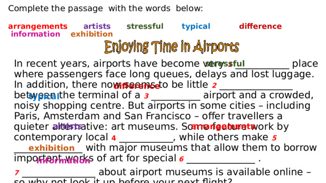 Complete the passage  with the words  below:   arrangements      artists      stressful       typical             difference      information      exhibition stressful  In recent years, airports have become very 1 ___________ place where passengers face long queues, delays and lost luggage. In addition, there now seems to be little 2 _______________ between the terminal of a 3 __________ airport and a crowded, noisy shopping centre. But airports in some cities – including Paris, Amsterdam and San Francisco – offer travellers a quieter alternative: art museums. Some feature work by contemporary local 4 ___________, while others make 5  ______________ with major museums that allow them to borrow important works of art for special  6 ______________ . 7  _______________ about airport museums is available online – so why not look it up before your next flight? difference     typical   artists  arrangements   exhibition ​   Information 