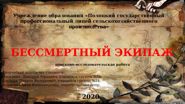 Учреждение образования «Полоцкий государственный профессиональный лицей сельскохозяйственного производства» БЕССМЕРТНЫЙ ЭКИПАЖ поисково-исследовательская работа Творческий коллектив учащихся: Ляскевич Дмитрий Юрьевич, учащийся группы №34; Клундук Никита Валерьевич, учащийся группы №34; Кунцевич Анна Владимировна, педагог-организатор. 2020 