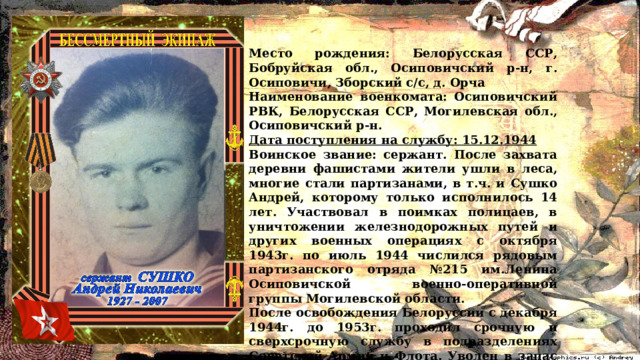 Место рождения: Белорусская ССР, Бобруйская обл., Осиповичский р-н, г. Осиповичи, Зборский с/с, д. Орча Наименование военкомата: Осиповичский РВК, Белорусская ССР, Могилевская обл., Осиповичский р-н. Дата поступления на службу: 15.12.1944 Воинское звание: сержант. После захвата деревни фашистами жители ушли в леса, многие стали партизанами, в т.ч. и Сушко Андрей, которому только исполнилось 14 лет. Участвовал в поимках полицаев, в уничтожении железнодорожных путей и других военных операциях с октября 1943г. по июль 1944 числился рядовым партизанского отряда №215 им.Ленина Осиповичской военно-оперативной группы Могилевской области. После освобождения Белоруссии с декабря 1944г. до 1953г. проходил срочную и сверхсрочную службу в подразделениях Советской Армии и Флота. Уволен в запас в Латвийской ССР, где и прожил в г.Юрмала до 12 марта 2007г. 