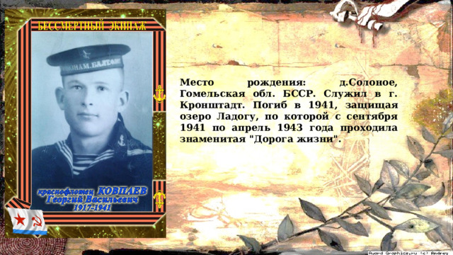 Место рождения: д.Солоное, Гомельская обл. БССР. Служил в г. Кронштадт. Погиб в 1941, защищая озеро Ладогу, по которой с сентября 1941 по апрель 1943 года проходила знаменитая 