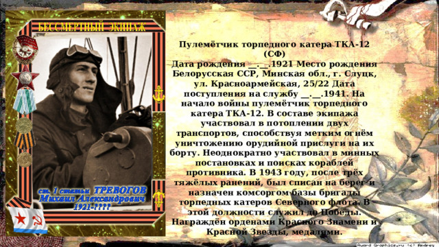 Пулемётчик торпедного катера ТКА-12 (СФ) Дата рождения __.__.1921 Место рождения Белорусская ССР, Минская обл., г. Слуцк, ул. Красноармейская, 25/22 Дата поступления на службу __.__.1941. На начало войны пулемётчик торпедного катера ТКА-12. В составе экипажа участвовал в потоплении двух транспортов, способствуя метким огнём уничтожению орудийной прислуги на их борту. Неоднократно участвовал в минных постановках и поисках кораблей противника. В 1943 году, после трёх тяжёлых ранений, был списан на берег и назначен комсоргом базы бригады торпедных катеров Северного флота. В этой должности служил до Победы. Награждён орденами Красного Знамени и Красной Звезды, медалями.  