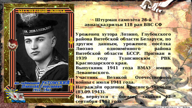 Штурман самолёта 28-й авиаэскадрильи 118 рап ВВС СФ  Уроженец хутора Лозино, Глубокского района Витебской области Беларуси, по другим данным, уроженец посёлка Лиозно одноимённого района Витебской области БССР. Призван в 1939 году Туапсинским РВК Краснодарского края. Выпускник 1941 года ВМАУ имени Леваневского. Участник Великой Отечественной войны с июля 1941 года. Награждён орденом Красного Знамени (03.09.1943). Не вернулся с боевого задания 12 сентября 1943 года 
