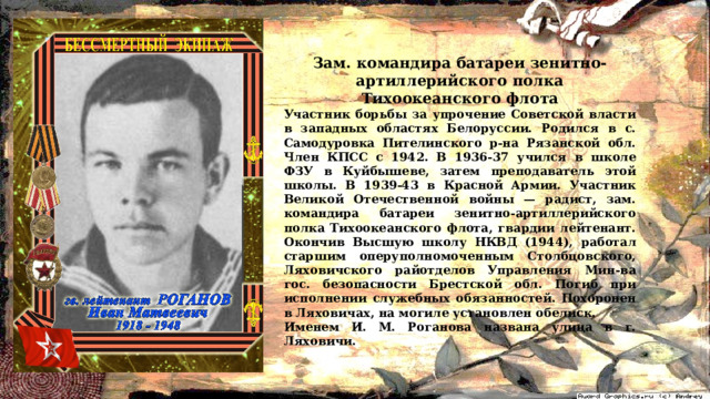 Зам. командира батареи зенитно-артиллерийского полка Тихоокеанского флота Участник борьбы за упрочение Советской власти в западных областях Белоруссии. Родился в с. Самодуровка Пителинского р-на Рязанской обл. Член КПСС с 1942. В 1936-37 учился в школе ФЗУ в Куйбышеве, затем преподаватель этой школы. В 1939-43 в Красной Армии. Участник Великой Отечественной войны — радист, зам. командира батареи зенитно-артиллерийского полка Тихоокеанского флота, гвардии лейтенант. Окончив Высшую школу НКВД (1944), работал старшим оперуполномоченным Столбцовского, Ляховичского райотделов Управления Мин-ва гос. безопасности Брестской обл. Погиб при исполнении служебных обязанностей. Похоронен в Ляховичах, на могиле установлен обелиск. Именем И. М. Роганова названа улица в г. Ляховичи. 