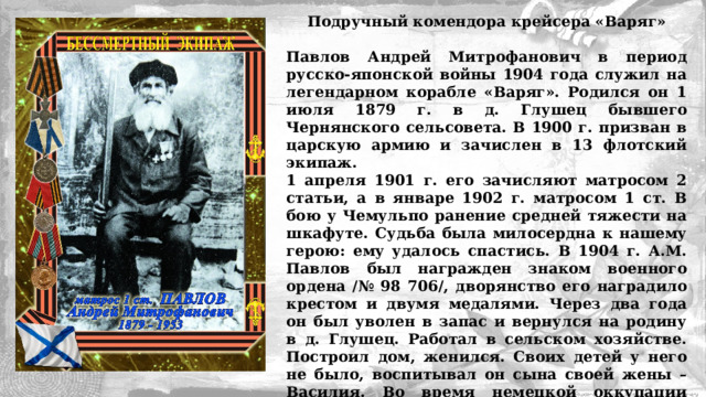 Подручный комендора крейсера «Варяг»  Павлов Андрей Митрофанович в период русско-японской войны 1904 года служил на легендарном корабле «Варяг». Родился он 1 июля 1879 г. в д. Глушец бывшего Чернянского сельсовета. В 1900 г. призван в царскую армию и зачислен в 13 флотский экипаж. 1 апреля 1901 г. его зачисляют матросом 2 статьи, а в январе 1902 г. матросом 1 ст. В бою у Чемульпо ранение средней тяжести на шкафуте. Судьба была милосердна к нашему герою: ему удалось спастись. В 1904 г. А.М. Павлов был награжден знаком военного ордена /№ 98 706/, дворянство его наградило крестом и двумя медалями. Через два года он был уволен в запас и вернулся на родину в д. Глушец. Работал в сельском хозяйстве. Построил дом, женился. Своих детей у него не было, воспитывал он сына своей жены – Василия. Во время немецкой оккупации Андрей Митрофанович жил в деревне, трудился. После освобождения Глушца был награжден медалью «За доблестный труд в Великой Отечественной войне 1941–1945 гг.». 