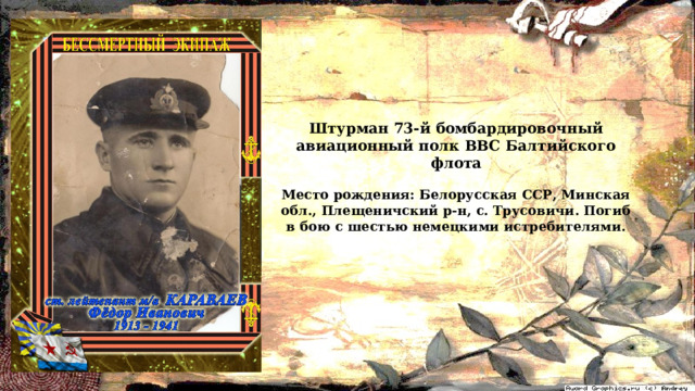 Штурман 73-й бомбардировочный авиационный полк ВВС Балтийского флота  Место рождения: Белорусская ССР, Минская обл., Плещеничский р-н, с. Трусовичи. Погиб в бою с шестью немецкими истребителями. 