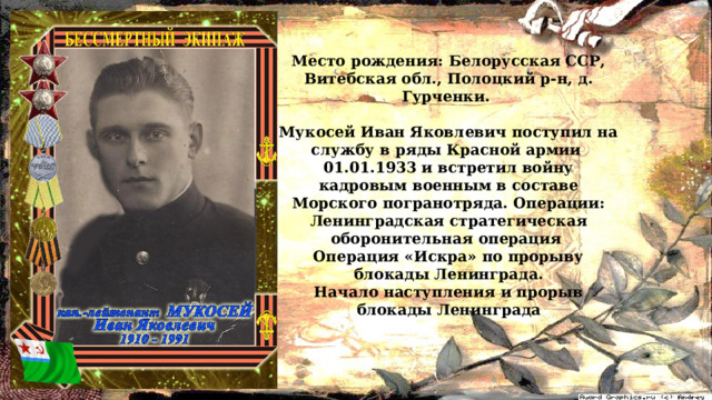 Место рождения: Белорусская ССР, Витебская обл., Полоцкий р-н, д. Гурченки.  Мукосей Иван Яковлевич поступил на службу в ряды Красной армии 01.01.1933 и встретил войну кадровым военным в составе Морского погранотряда. Операции: Ленинградская стратегическая оборонительная операция Операция «Искра» по прорыву блокады Ленинграда. Начало наступления и прорыв блокады Ленинграда 