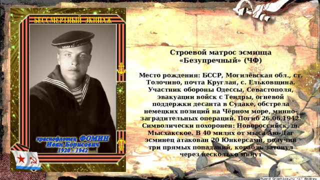 Строевой матрос эсминца «Безупречный» (ЧФ)  Место рождения: БССР, Могилёвская обл., ст. Толочино, почта Круглая, с. Ельковщина. Участник обороны Одессы, Севастополя, эвакуации войск с Тендры, огневой поддержки десанта в Судаке, обстрела немецких позиций на Чёрном море, минно-заградительных операций. Погиб 26.06.1942. Символически похоронен: Новороссийск, ш. Мысхакское. В 40 милях от мыса Аю-Даг эсминец атакован 20 Юнкерсами, получив три прямых попаданий, корабль затонул через несколько минут 
