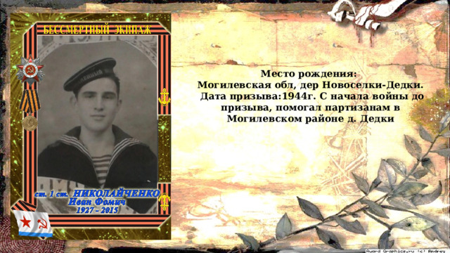 Меcто рождения: Могилевская обл, дер Новоселки-Дедки.  Дата призыва:1944г. С начала войны до призыва, помогал партизанам в Могилевском районе д. Дедки 