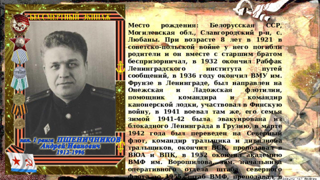 Место рождения: Белорусская ССР, Могилевская обл., Славгородский р-н, с. Любаны. При возрасте 8 лет в 1921 в советско-польской войне у него погибли родители и он вместе с старшим братом беспризорничал, в 1932 окончил Рабфак Ленинградского института путей сообщений, в 1936 году окончил ВМУ им. Фрунзе в Ленинграде, был направлен на Онежская и Ладожская флотилии, помощник командира и командир канонерской лодки, участвовал в Финскую войну, в 1941 воевал там же, его семья зимой 1941-42 была эвакуирована из блокадного Ленинграда в Грузию, в марте 1942 года был переведен на Северный флот, командир тральщика и дивизиона тральщиков, окончил ВСК, преподавал в ВЮА и ВПК, в 1952 окончил академию ВМФ им. Ворошилова, зам. начальника оперативного отдела штаба северного флота до 1955, штаб ВМФ, преподавал в академии генерального штаба в Москве. 