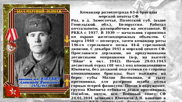 Командир разведотряда 63‑й бригады морской пехоты СФ Род. в д. Замосточье, Полесской губ. (ныне Гомельской обл.), Белоруссия. Работал почтальоном, разнорабочим на лесозаводе. В РККА с 1937. В 1939 — начальник гарнизона по охране железнодорожных объектов. С марта 1940 — политрук, затем командир роты 146‑го стрелкового полка 44‑й стрелковой дивизии. С декабря 1941 в морской пехоте СФ. Прославился дерзкими, но продуманными десантными операциями (н-р, на высоте 