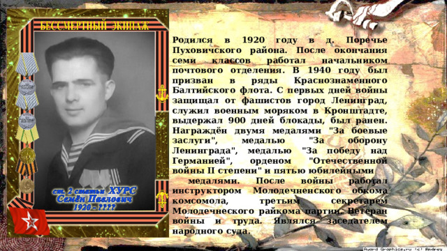 Родился в 1920 году в д. Поречье Пуховичского района. После окончания семи классов работал начальником почтового отделения. В 1940 году был призван в ряды Краснознаменного Балтийского флота. С первых дней войны защищал от фашистов город Ленинград, служил военным моряком в Кронштадте, выдержал 900 дней блокады, был ранен. Награждён двумя медалями 