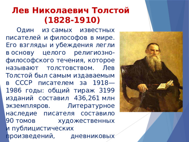 Лев Николаевич Толстой  (1828-1910)    Один из самых известных писателей и философов в мире. Его взгляды и убеждения легли в основу целого религиозно-философского течения, которое называют толстовством. Лев Толстой был самым издаваемым в СССР писателем за 1918—1986 годы: общий тираж 3199 изданий составил 436,261 млн экземпляров. Литературное наследие писателя составило 90 томов художественных и публицистических произведений, дневниковых заметок и писем, а самого его не раз номинировали на Нобелевскую премию по литературе и Нобелевскую премию мира. 