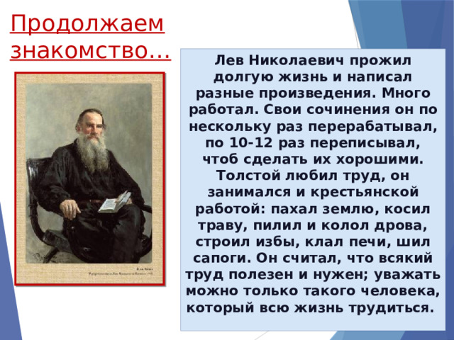 Продолжаем знакомство… Лев Николаевич прожил долгую жизнь и написал разные произведения. Много работал. Свои сочинения он по нескольку раз перерабатывал, по 10-12 раз переписывал, чтоб сделать их хорошими. Толстой любил труд, он занимался и крестьянской работой: пахал землю, косил траву, пилил и колол дрова, строил избы, клал печи, шил сапоги. Он считал, что всякий труд полезен и нужен; уважать можно только такого человека, который всю жизнь трудиться.  