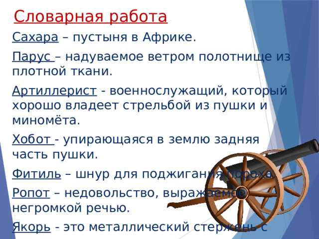 Словарная работа Сахара – пустыня в Африке. Парус – надуваемое ветром полотнище из плотной ткани. Артиллерист - военнослужащий, который хорошо владеет стрельбой из пушки и миномёта. Хобот - упирающаяся в землю задняя часть пушки. Фитиль – шнур для поджигания пороха. Ропот – недовольство, выражаемое негромкой речью. Якорь - это металлический стержень с лапами, укрепленный на цепи и опускаемый на дно для удержания судна на мели. 