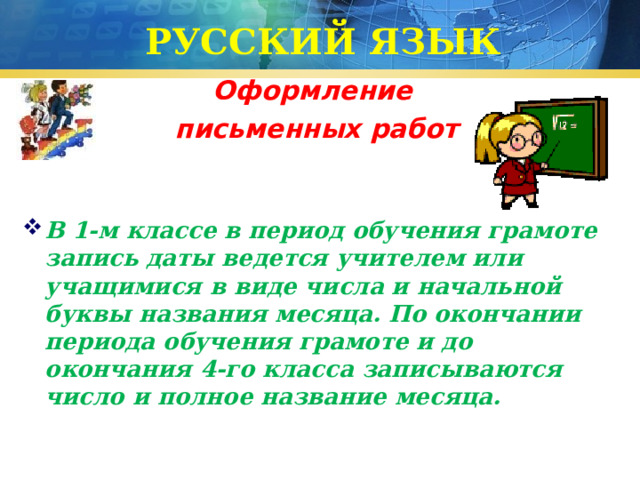 РУССКИЙ ЯЗЫК Оформление  письменных работ  В 1-м классе в период обучения грамоте запись даты ведется учителем или учащимися в виде числа и начальной буквы названия месяца. По окончании периода обучения грамоте и до окончания 4-го класса записываются число и полное название месяца. 