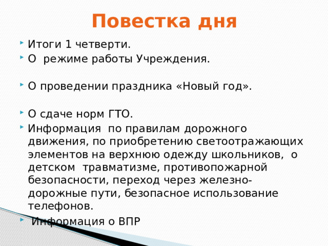 Повестка дня Итоги 1 четверти.  О режиме работы Учреждения. О проведении праздника «Новый год».   О сдаче норм ГТО. Информация по правилам дорожного движения, по приобретению светоотражающих элементов на верхнюю одежду школьников, о детском травматизме, противопожарной безопасности, переход через железно- дорожные пути, безопасное использование телефонов.   Информация о ВПР 